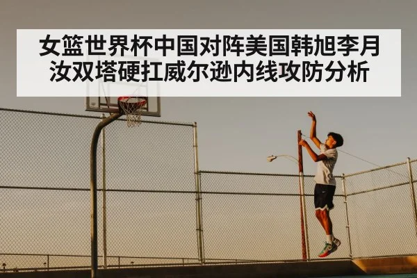 女篮世界杯中国对阵美国韩旭李月汝双塔硬扛威尔逊内线攻防分析
