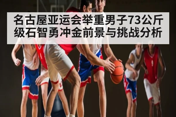 名古屋亚运会举重男子73公斤级石智勇冲金前景与挑战分析