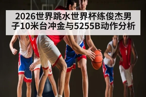 2026世界跳水世界杯练俊杰男子10米台冲金与5255B动作分析