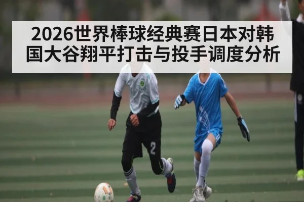 2026世界棒球经典赛日本对韩国大谷翔平打击与投手调度分析