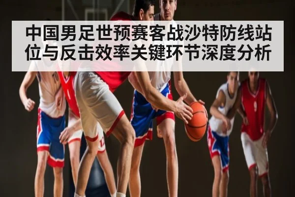 中国男足世预赛客战沙特防线站位与反击效率关键环节深度分析